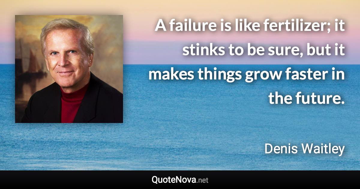 A failure is like fertilizer; it stinks to be sure, but it makes things grow faster in the future. - Denis Waitley quote