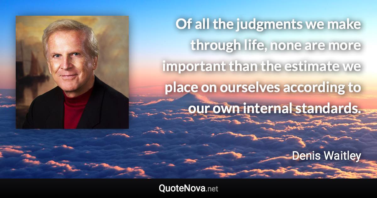 Of all the judgments we make through life, none are more important than the estimate we place on ourselves according to our own internal standards. - Denis Waitley quote