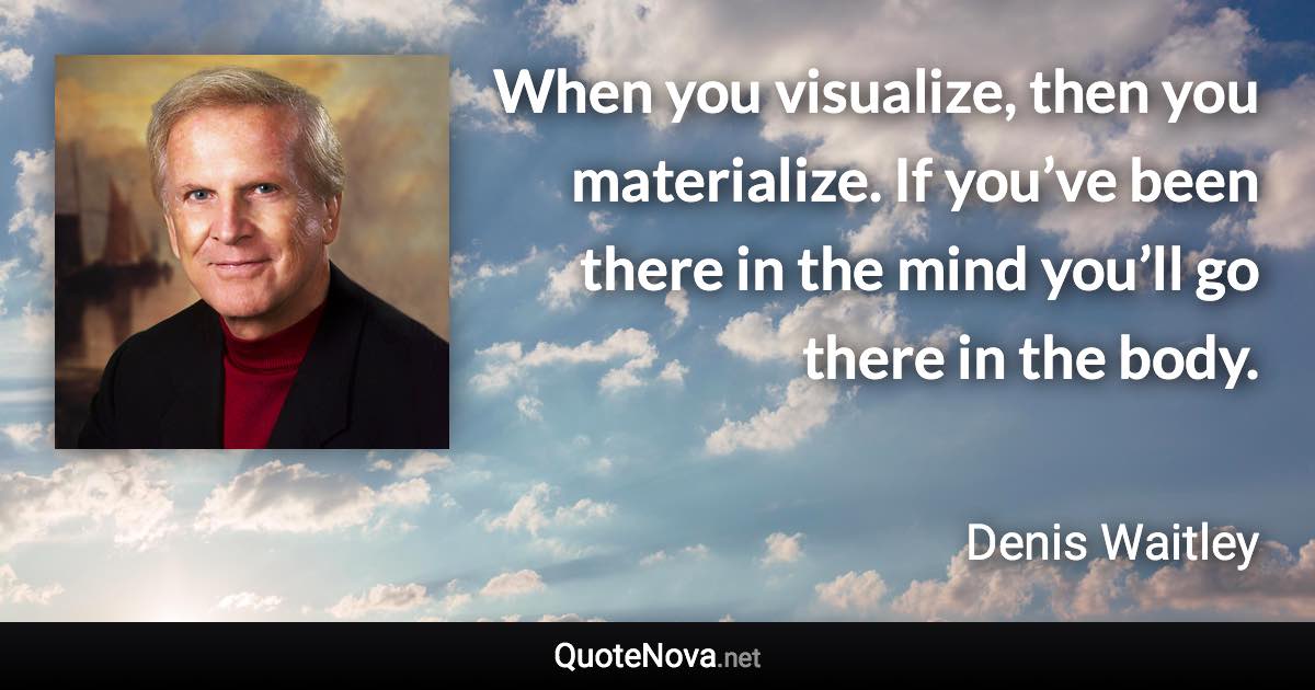 When you visualize, then you materialize. If you’ve been there in the mind you’ll go there in the body. - Denis Waitley quote
