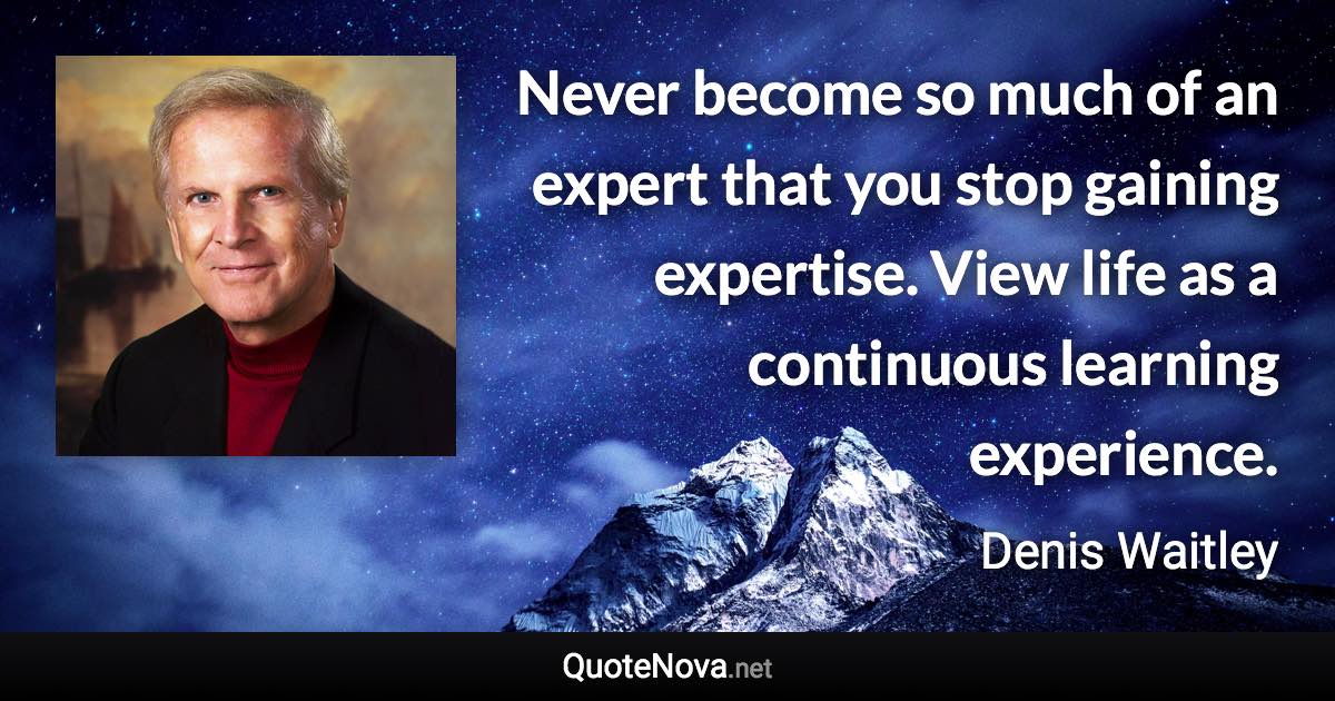 Never become so much of an expert that you stop gaining expertise. View life as a continuous learning experience. - Denis Waitley quote