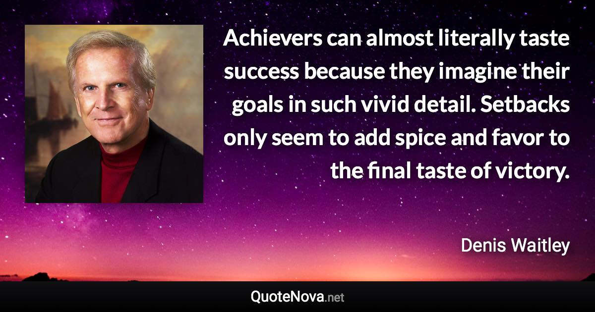 Achievers can almost literally taste success because they imagine their goals in such vivid detail. Setbacks only seem to add spice and favor to the final taste of victory. - Denis Waitley quote