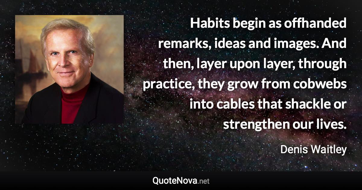 Habits begin as offhanded remarks, ideas and images. And then, layer upon layer, through practice, they grow from cobwebs into cables that shackle or strengthen our lives. - Denis Waitley quote