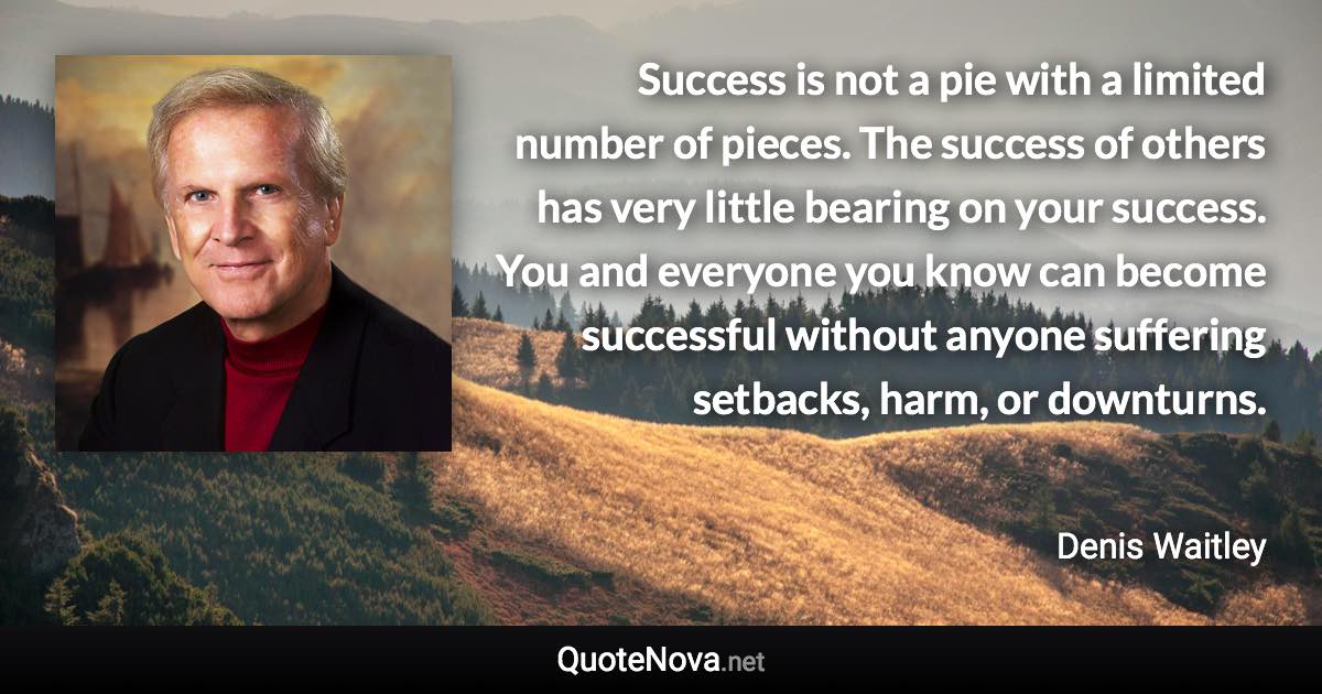 Success is not a pie with a limited number of pieces. The success of others has very little bearing on your success. You and everyone you know can become successful without anyone suffering setbacks, harm, or downturns. - Denis Waitley quote