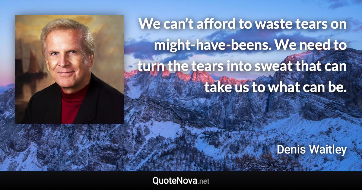 We can’t afford to waste tears on might-have-beens. We need to turn the tears into sweat that can take us to what can be. - Denis Waitley quote