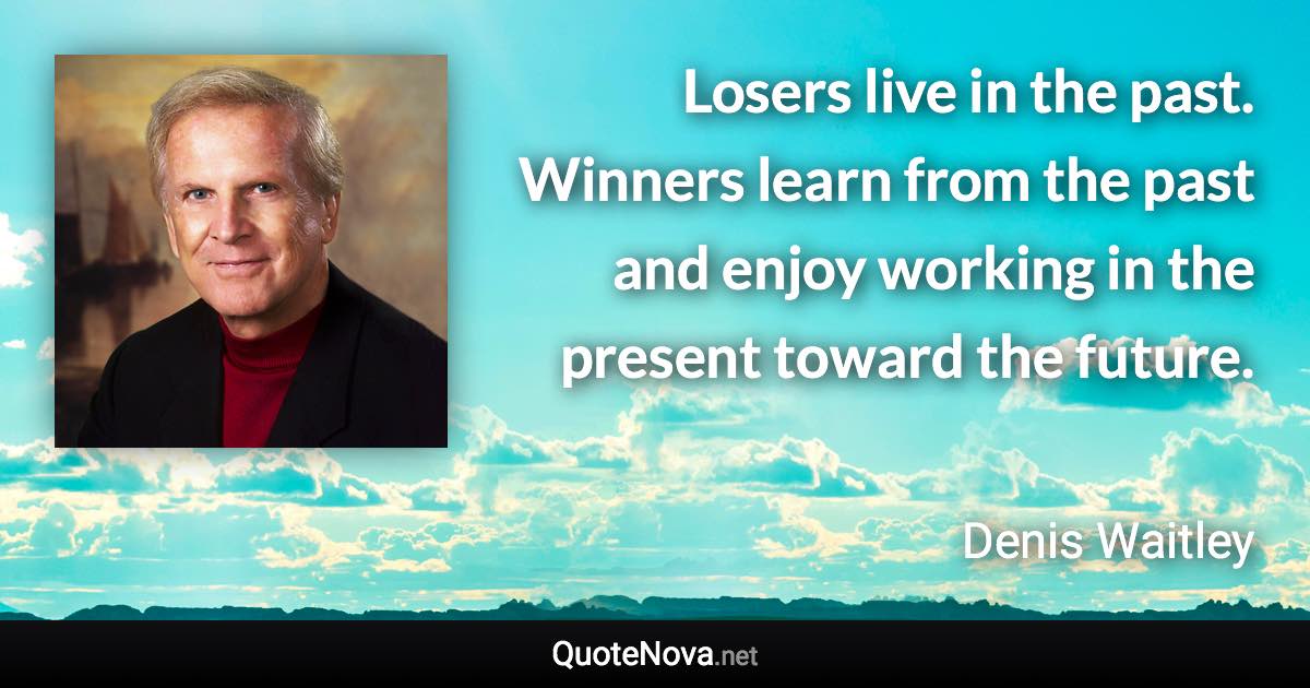 Losers live in the past. Winners learn from the past and enjoy working in the present toward the future. - Denis Waitley quote