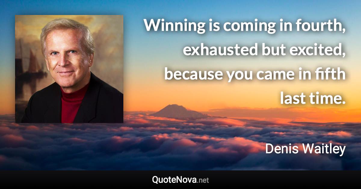 Winning is coming in fourth, exhausted but excited, because you came in fifth last time. - Denis Waitley quote