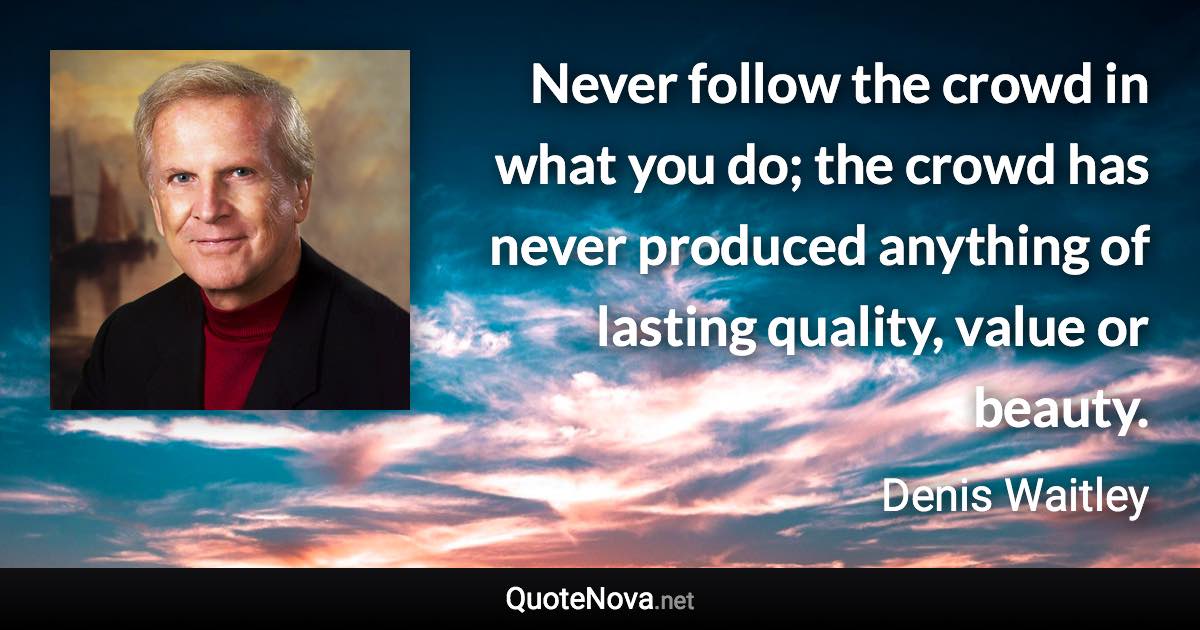 Never follow the crowd in what you do; the crowd has never produced anything of lasting quality, value or beauty. - Denis Waitley quote
