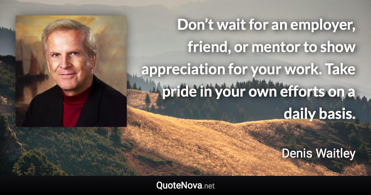 Don’t wait for an employer, friend, or mentor to show appreciation for your work. Take pride in your own efforts on a daily basis. - Denis Waitley quote