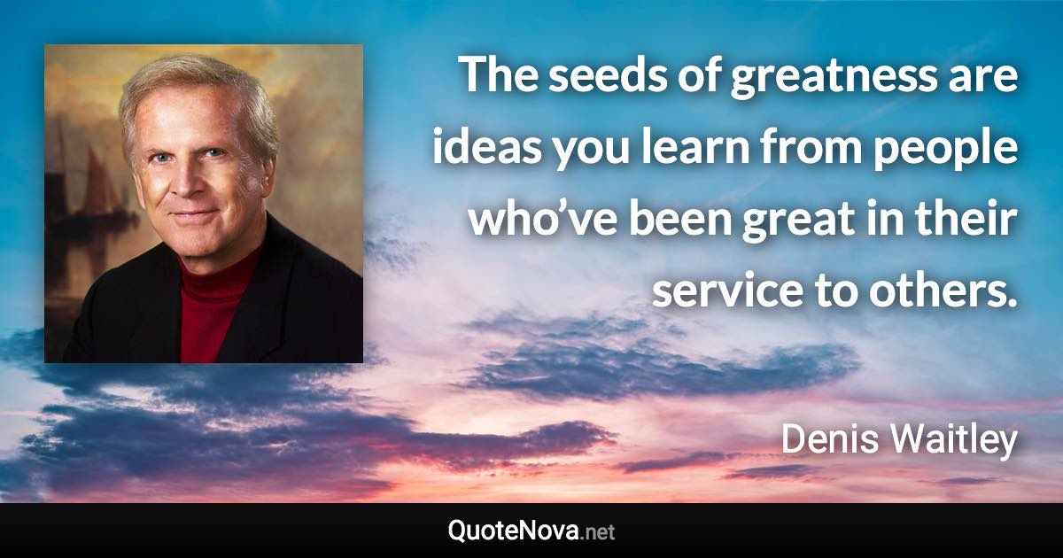 The seeds of greatness are ideas you learn from people who’ve been great in their service to others. - Denis Waitley quote