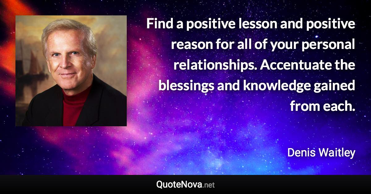 Find a positive lesson and positive reason for all of your personal relationships. Accentuate the blessings and knowledge gained from each. - Denis Waitley quote