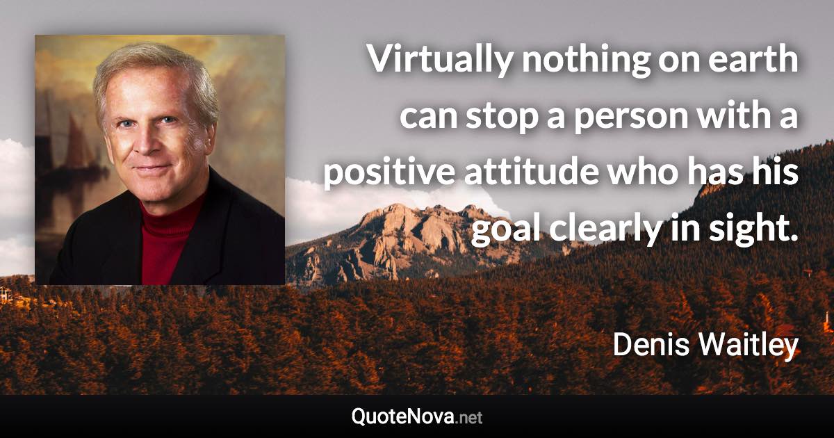 Virtually nothing on earth can stop a person with a positive attitude who has his goal clearly in sight. - Denis Waitley quote