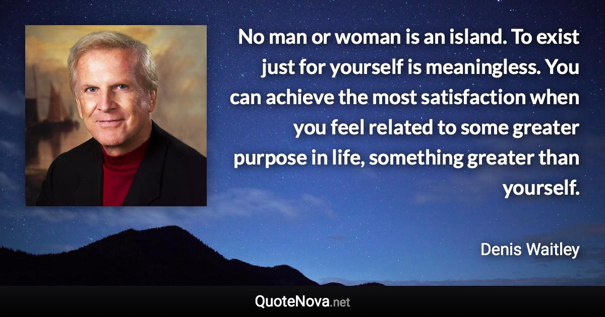 No man or woman is an island. To exist just for yourself is meaningless. You can achieve the most satisfaction when you feel related to some greater purpose in life, something greater than yourself. - Denis Waitley quote