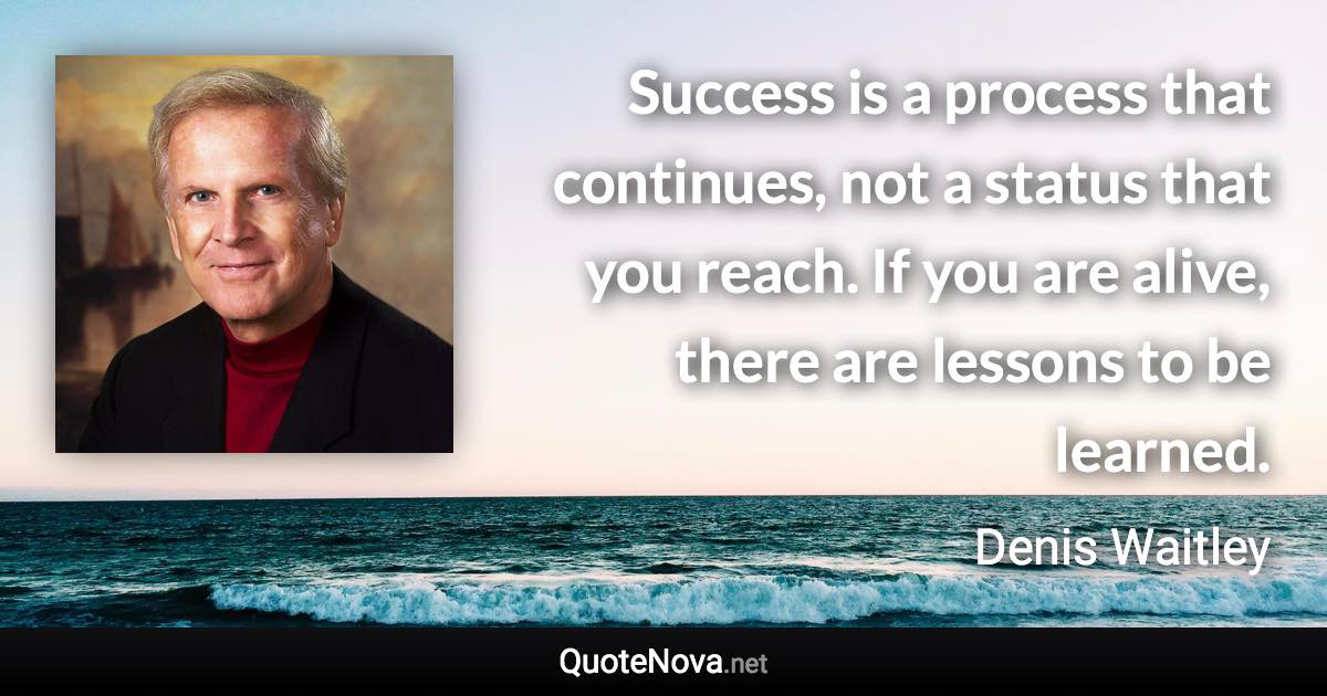 Success is a process that continues, not a status that you reach. If you are alive, there are lessons to be learned. - Denis Waitley quote