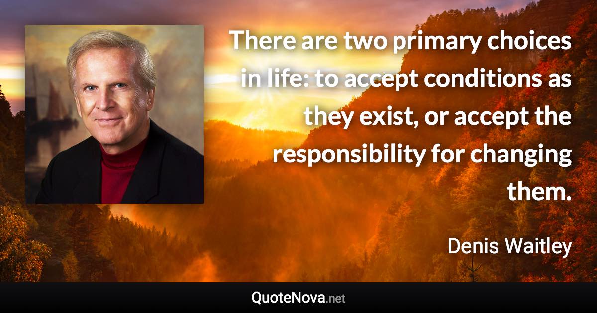 There are two primary choices in life: to accept conditions as they exist, or accept the responsibility for changing them. - Denis Waitley quote