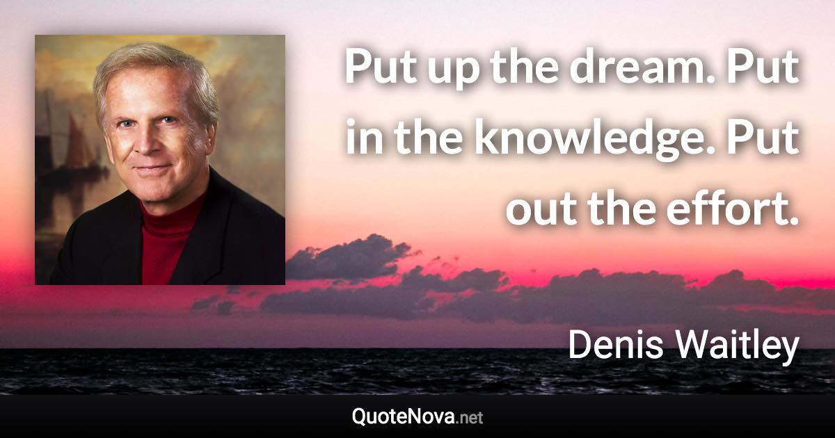 Put up the dream. Put in the knowledge. Put out the effort. - Denis Waitley quote
