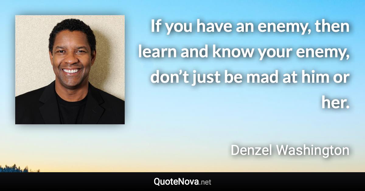 If you have an enemy, then learn and know your enemy, don’t just be mad at him or her. - Denzel Washington quote