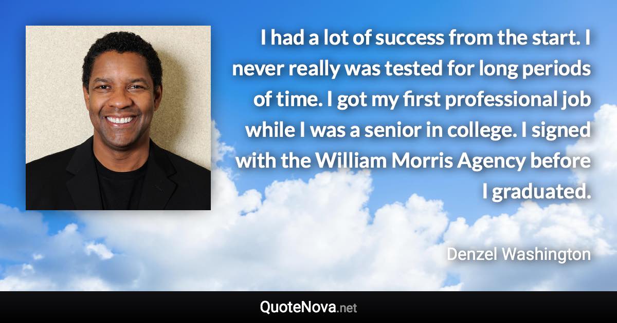 I had a lot of success from the start. I never really was tested for long periods of time. I got my first professional job while I was a senior in college. I signed with the William Morris Agency before I graduated. - Denzel Washington quote