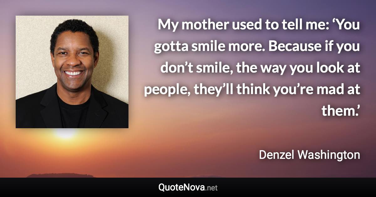 My mother used to tell me: ‘You gotta smile more. Because if you don’t smile, the way you look at people, they’ll think you’re mad at them.’ - Denzel Washington quote