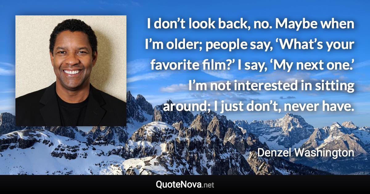 I don’t look back, no. Maybe when I’m older; people say, ‘What’s your favorite film?’ I say, ‘My next one.’ I’m not interested in sitting around; I just don’t, never have. - Denzel Washington quote