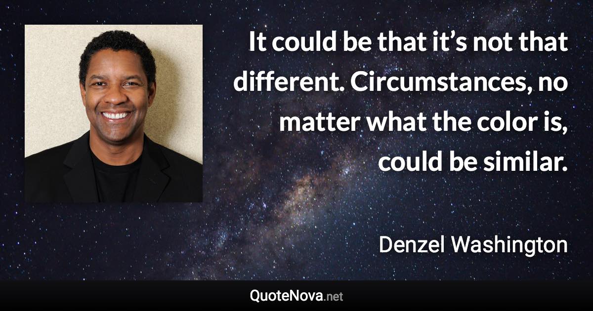 It could be that it’s not that different. Circumstances, no matter what the color is, could be similar. - Denzel Washington quote