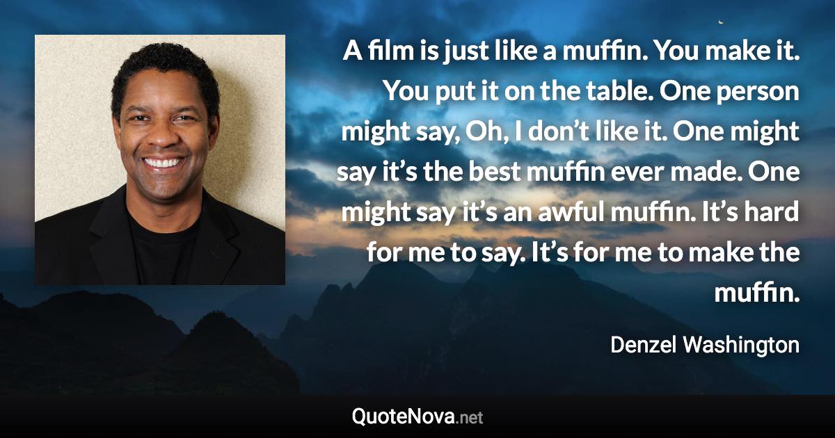 A film is just like a muffin. You make it. You put it on the table. One person might say, Oh, I don’t like it. One might say it’s the best muffin ever made. One might say it’s an awful muffin. It’s hard for me to say. It’s for me to make the muffin. - Denzel Washington quote