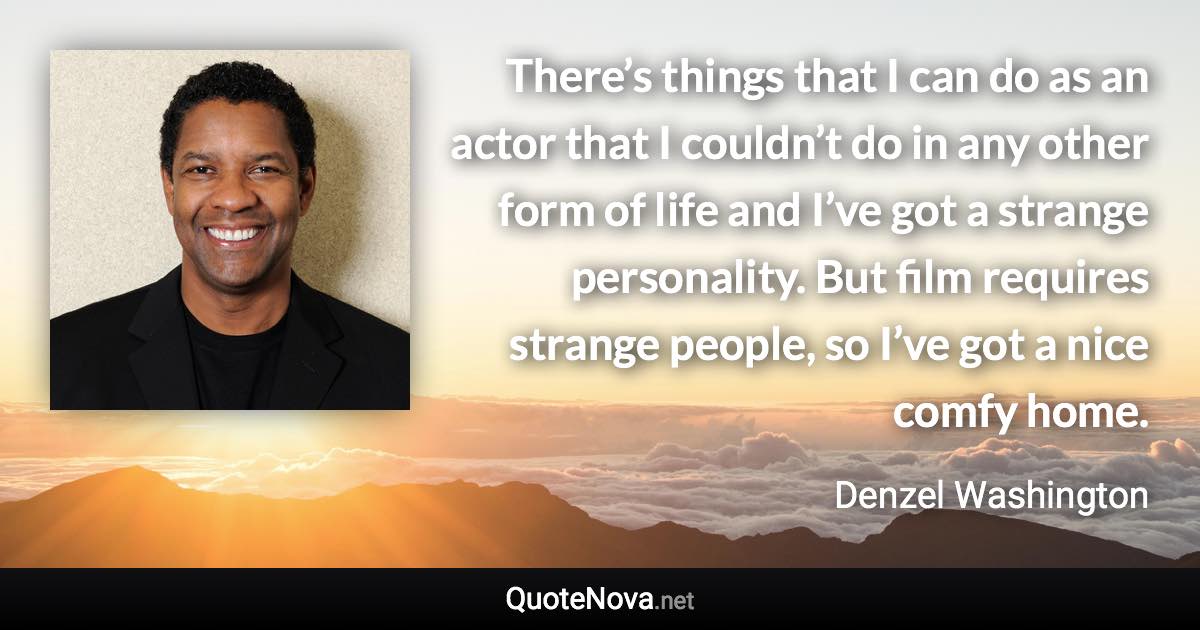 There’s things that I can do as an actor that I couldn’t do in any other form of life and I’ve got a strange personality. But film requires strange people, so I’ve got a nice comfy home. - Denzel Washington quote