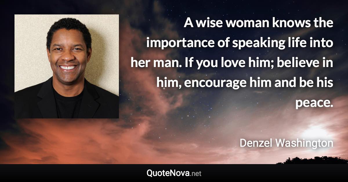 A wise woman knows the importance of speaking life into her man. If you love him; believe in him, encourage him and be his peace. - Denzel Washington quote