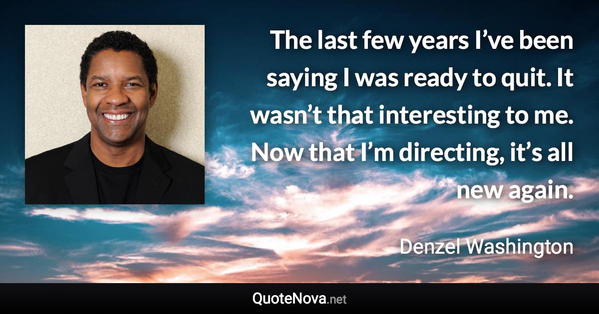 The last few years I’ve been saying I was ready to quit. It wasn’t that interesting to me. Now that I’m directing, it’s all new again. - Denzel Washington quote