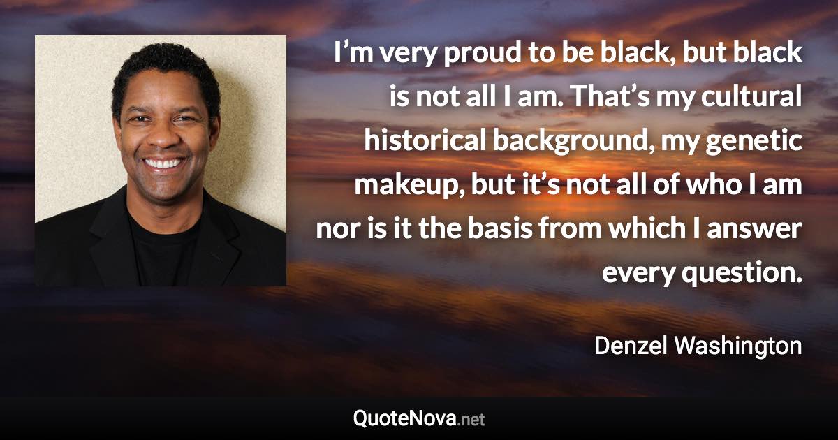 I’m very proud to be black, but black is not all I am. That’s my cultural historical background, my genetic makeup, but it’s not all of who I am nor is it the basis from which I answer every question. - Denzel Washington quote