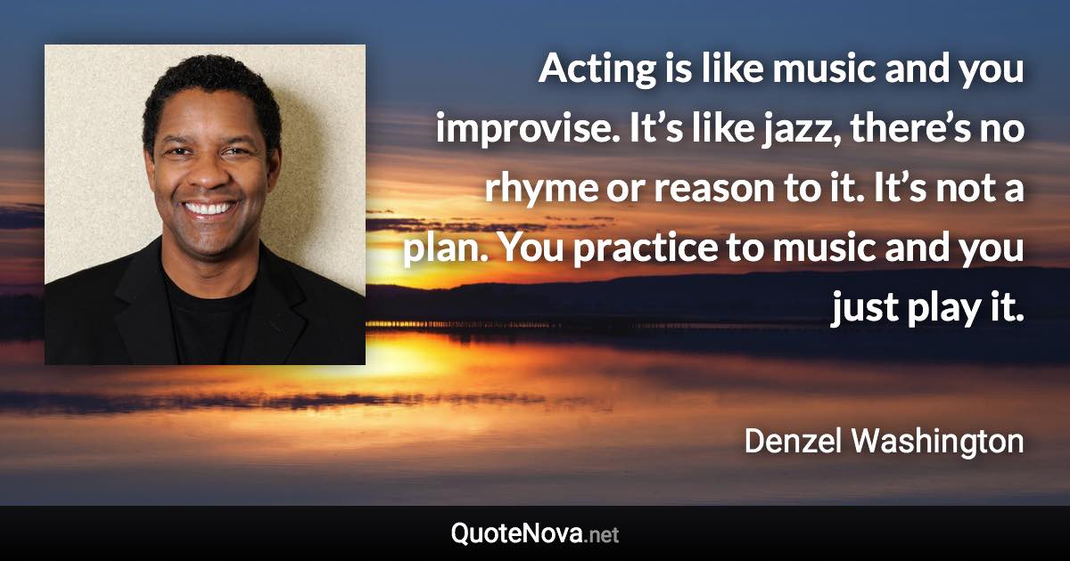 Acting is like music and you improvise. It’s like jazz, there’s no rhyme or reason to it. It’s not a plan. You practice to music and you just play it. - Denzel Washington quote