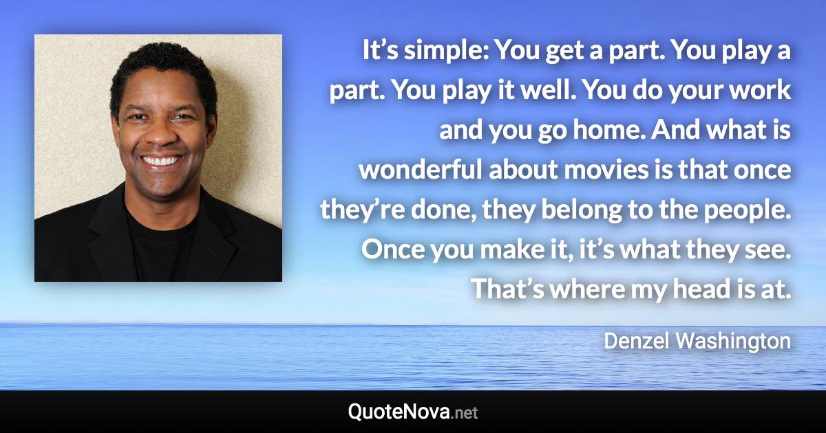 It’s simple: You get a part. You play a part. You play it well. You do your work and you go home. And what is wonderful about movies is that once they’re done, they belong to the people. Once you make it, it’s what they see. That’s where my head is at. - Denzel Washington quote