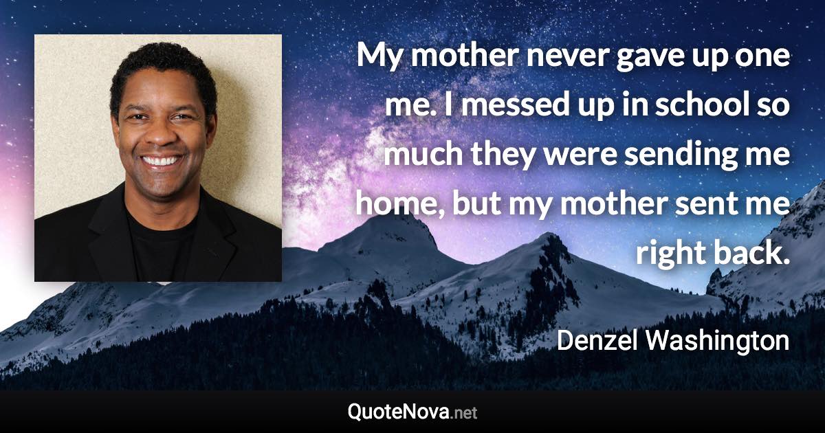 My mother never gave up one me. I messed up in school so much they were sending me home, but my mother sent me right back. - Denzel Washington quote