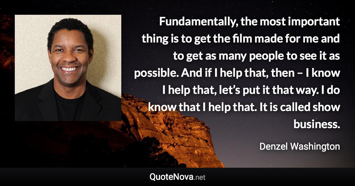 Fundamentally, the most important thing is to get the film made for me and to get as many people to see it as possible. And if I help that, then – I know I help that, let’s put it that way. I do know that I help that. It is called show business. - Denzel Washington quote