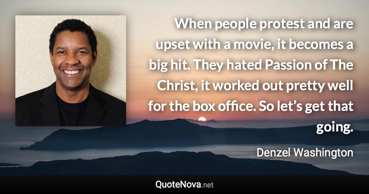 When people protest and are upset with a movie, it becomes a big hit. They hated Passion of The Christ, it worked out pretty well for the box office. So let’s get that going. - Denzel Washington quote