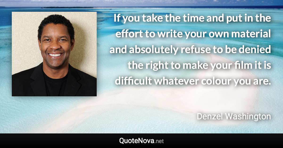 If you take the time and put in the effort to write your own material and absolutely refuse to be denied the right to make your film it is difficult whatever colour you are. - Denzel Washington quote