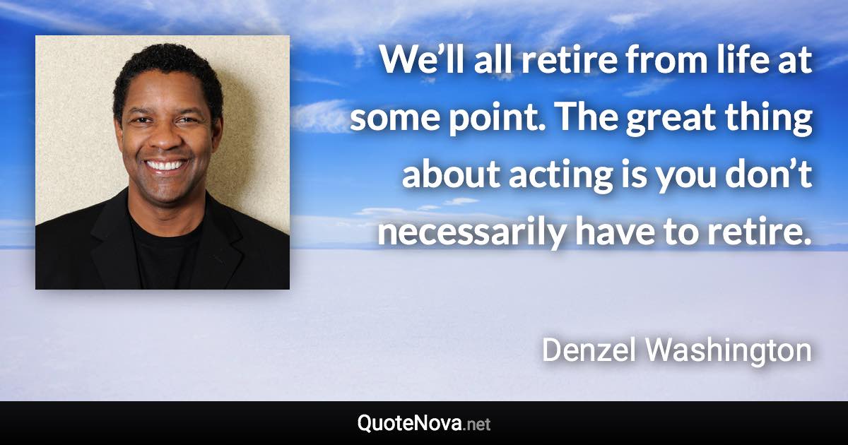 We’ll all retire from life at some point. The great thing about acting is you don’t necessarily have to retire. - Denzel Washington quote