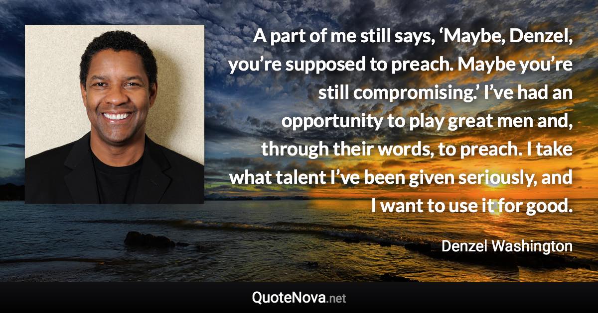 A part of me still says, ‘Maybe, Denzel, you’re supposed to preach. Maybe you’re still compromising.’ I’ve had an opportunity to play great men and, through their words, to preach. I take what talent I’ve been given seriously, and I want to use it for good. - Denzel Washington quote