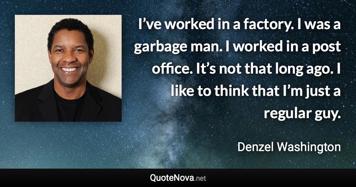 I’ve worked in a factory. I was a garbage man. I worked in a post office. It’s not that long ago. I like to think that I’m just a regular guy. - Denzel Washington quote