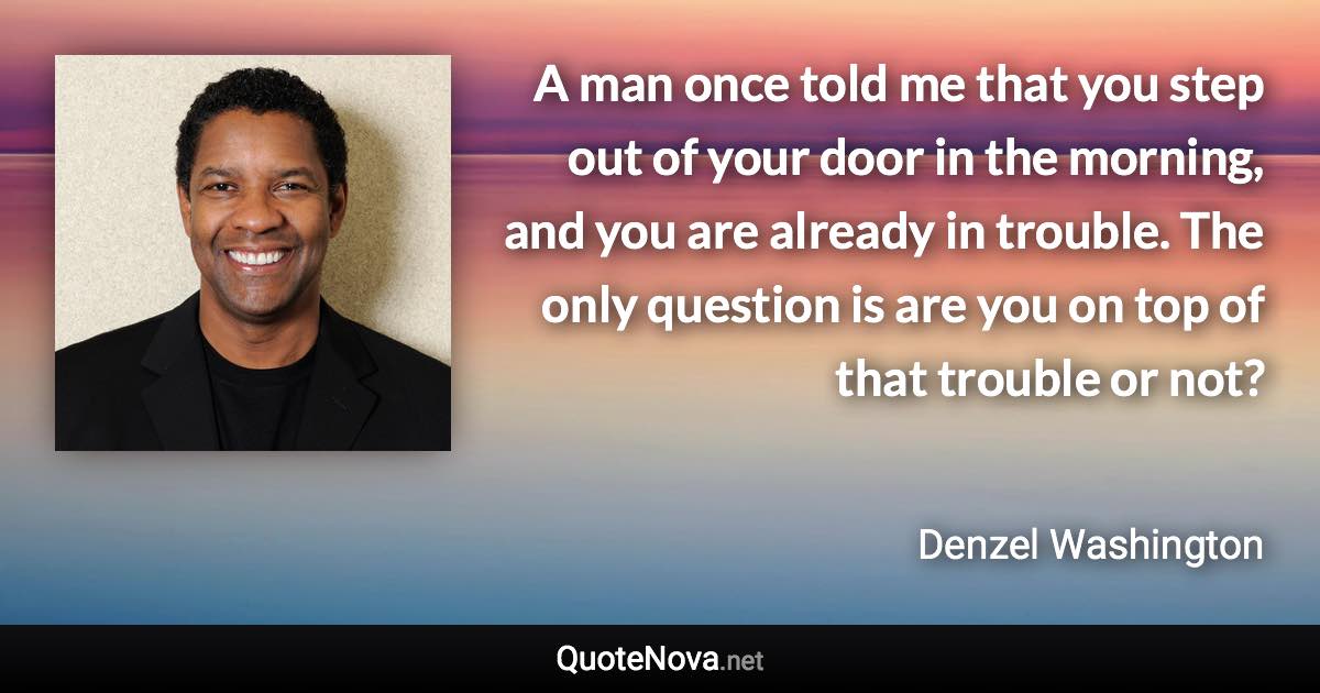 A man once told me that you step out of your door in the morning, and you are already in trouble. The only question is are you on top of that trouble or not? - Denzel Washington quote