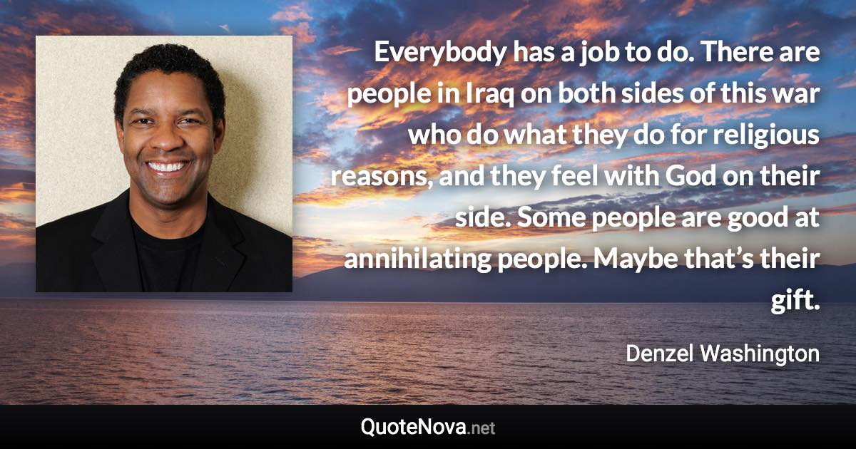 Everybody has a job to do. There are people in Iraq on both sides of this war who do what they do for religious reasons, and they feel with God on their side. Some people are good at annihilating people. Maybe that’s their gift. - Denzel Washington quote