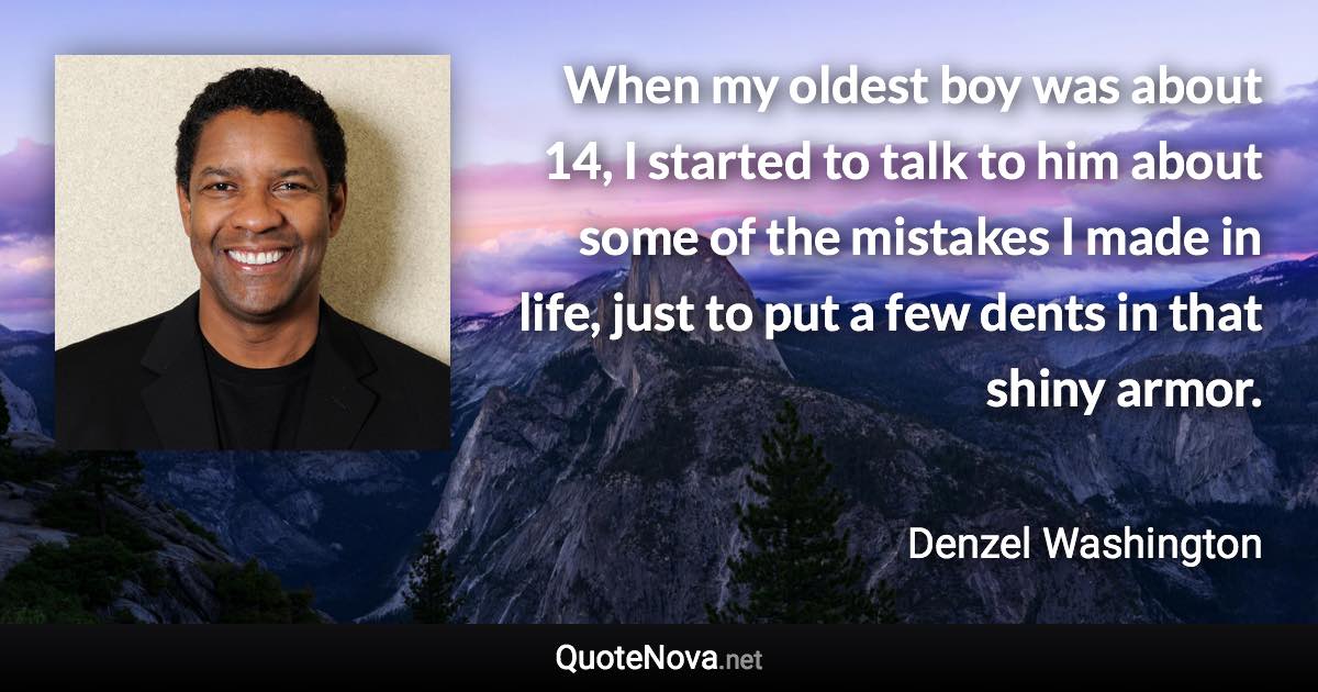 When my oldest boy was about 14, I started to talk to him about some of the mistakes I made in life, just to put a few dents in that shiny armor. - Denzel Washington quote