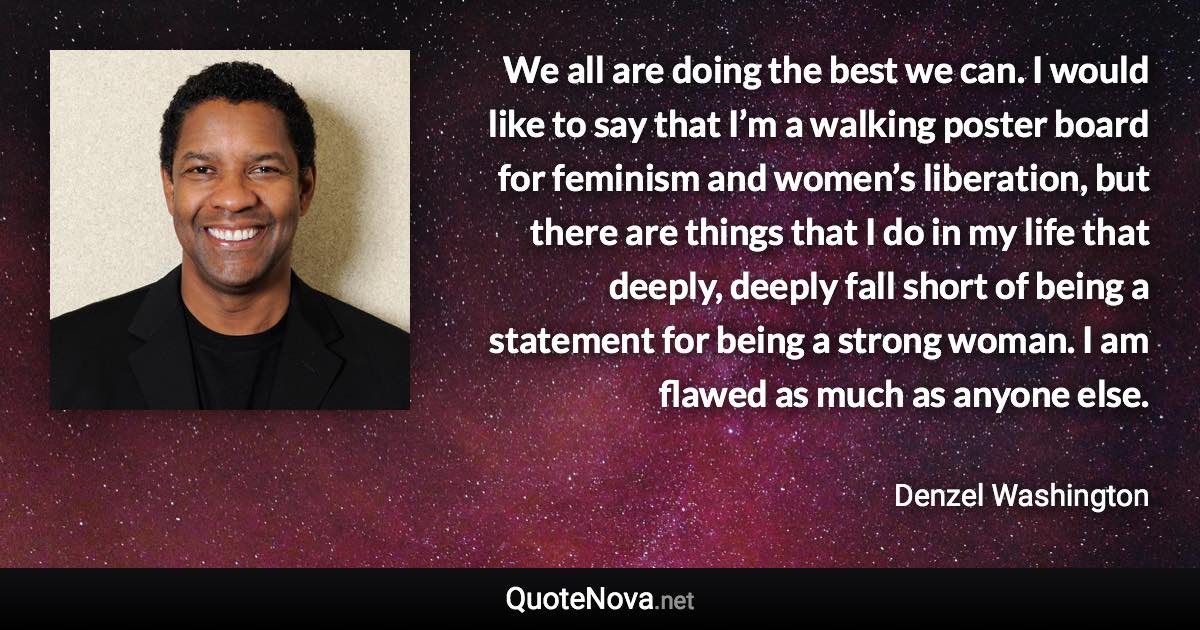 We all are doing the best we can. I would like to say that I’m a walking poster board for feminism and women’s liberation, but there are things that I do in my life that deeply, deeply fall short of being a statement for being a strong woman. I am flawed as much as anyone else. - Denzel Washington quote