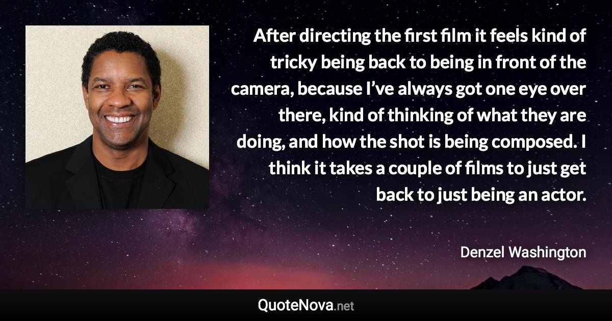 After directing the first film it feels kind of tricky being back to being in front of the camera, because I’ve always got one eye over there, kind of thinking of what they are doing, and how the shot is being composed. I think it takes a couple of films to just get back to just being an actor. - Denzel Washington quote