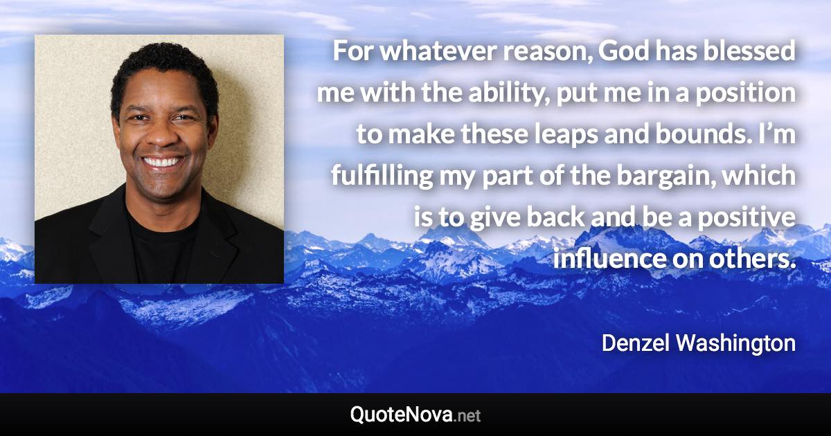 For whatever reason, God has blessed me with the ability, put me in a position to make these leaps and bounds. I’m fulfilling my part of the bargain, which is to give back and be a positive influence on others. - Denzel Washington quote