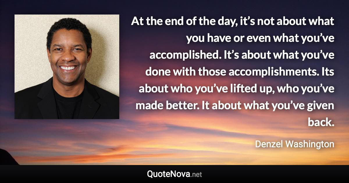 At the end of the day, it’s not about what you have or even what you’ve accomplished. It’s about what you’ve done with those accomplishments. Its about who you’ve lifted up, who you’ve made better. It about what you’ve given back. - Denzel Washington quote