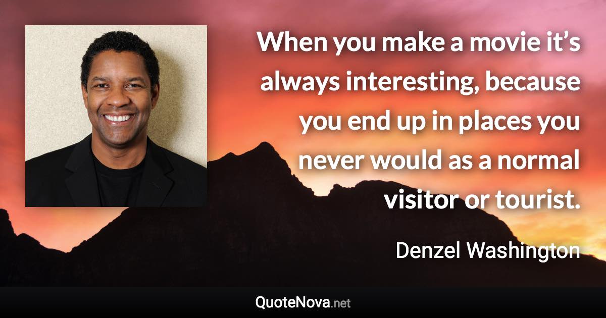 When you make a movie it’s always interesting, because you end up in places you never would as a normal visitor or tourist. - Denzel Washington quote