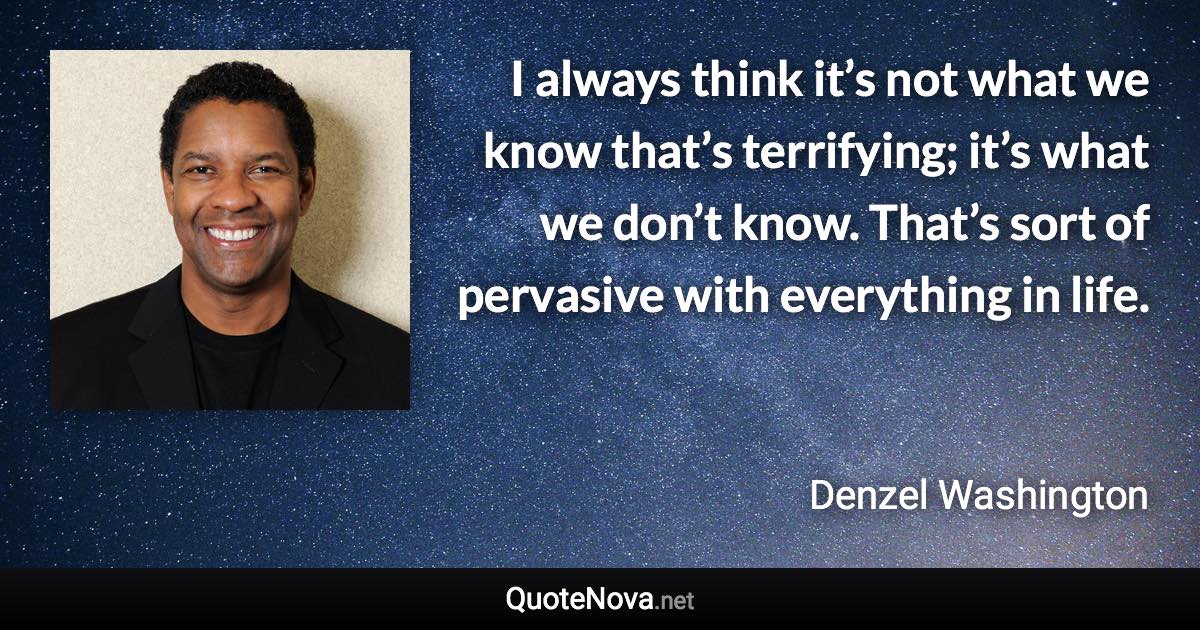 I always think it’s not what we know that’s terrifying; it’s what we don’t know. That’s sort of pervasive with everything in life. - Denzel Washington quote