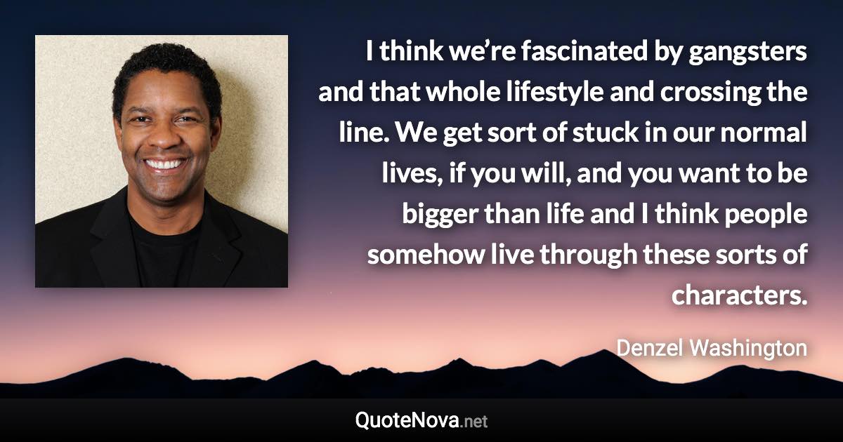 I think we’re fascinated by gangsters and that whole lifestyle and crossing the line. We get sort of stuck in our normal lives, if you will, and you want to be bigger than life and I think people somehow live through these sorts of characters. - Denzel Washington quote