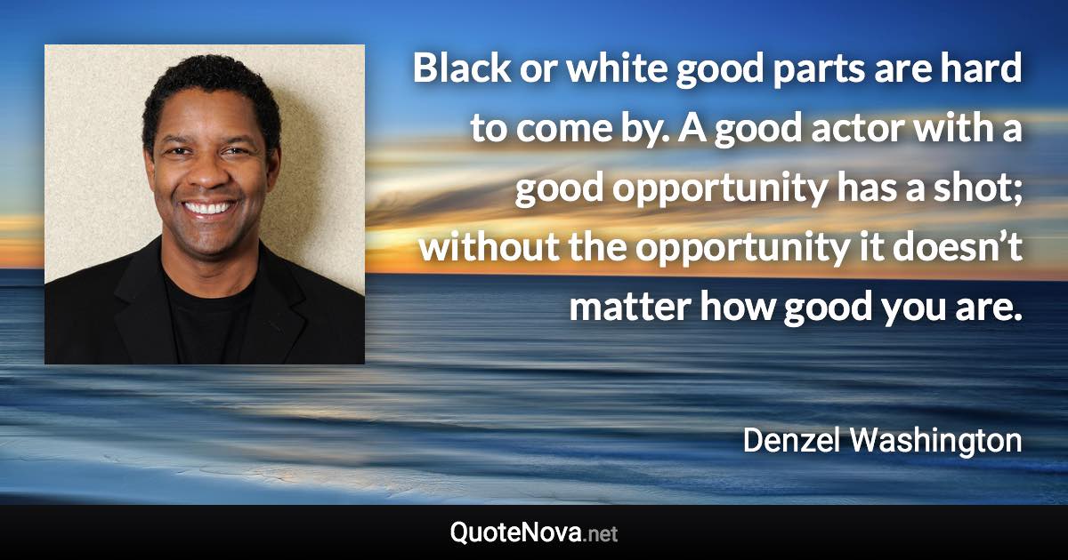 Black or white good parts are hard to come by. A good actor with a good opportunity has a shot; without the opportunity it doesn’t matter how good you are. - Denzel Washington quote