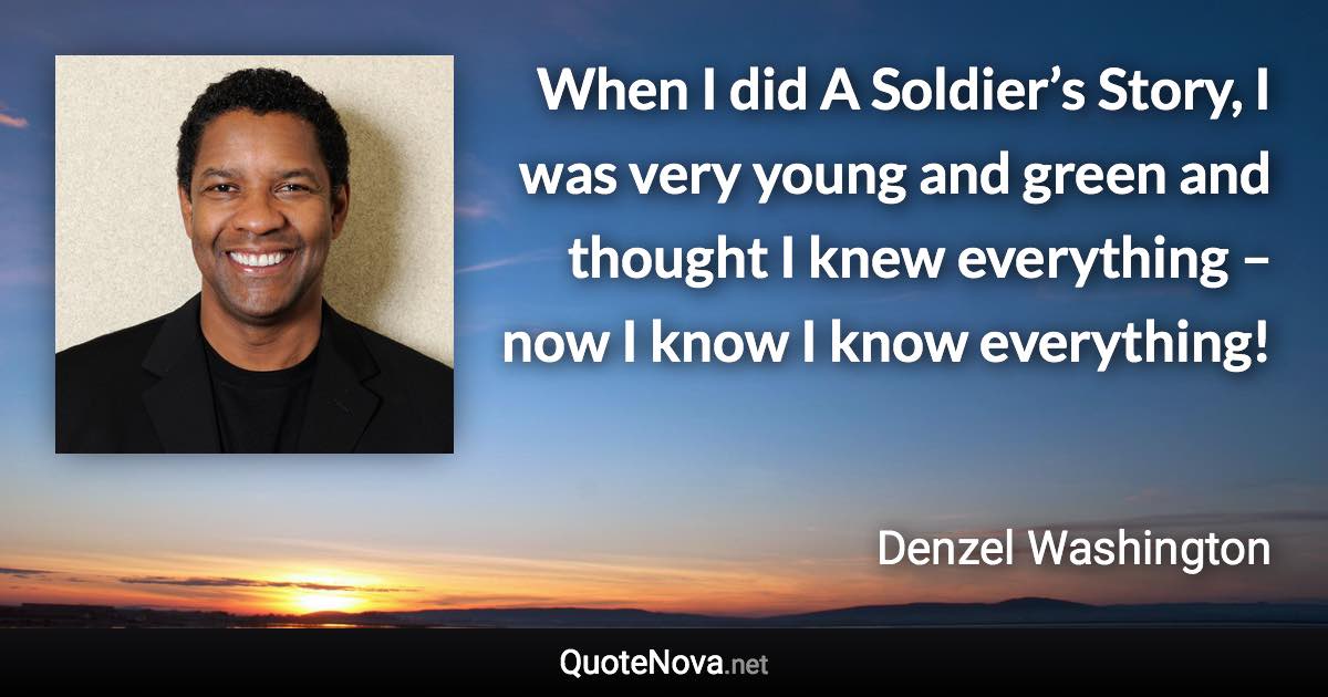 When I did A Soldier’s Story, I was very young and green and thought I knew everything – now I know I know everything! - Denzel Washington quote